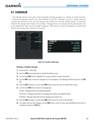 Page 597Garmin G1000 Pilot’s Guide for the Socata TBM 850190-00709-04  Rev. A583
ADDITIONAL FEATURES
8.7 SCHEDULER
The Scheduler	feature	can	be	used	 to	enter	 and	display	 reminder	 messages	(e.g.,	Change	 oil,	Switch	 fuel	tanks,	
or	Altimeter-Transponder	 Check)	in	the	 Alerts	 Window	 on	the	 PFD.	 	 Messages	 can	be	set	 to	display	 based	on	
a	specific	 date	and	time	 (event),	 once	the	message	 timer	reaches	 zero	(one-time;	 default	setting),	 or	recurrently	
whenever	 the	message	 timer	reaches	 zero...