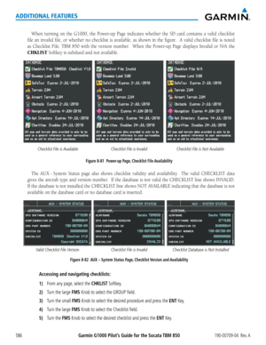 Page 600Garmin G1000 Pilot’s Guide for the Socata TBM 850190-00709-04  Rev. A586
ADDITIONAL FEATURES
When	turning	 on	the	 G1000,	 the	Power-up	 Page	indicates	 whether	the	SD	card	 contains	 a	valid	 checklist	
file	an	invalid	 file,	or	whether	 no	checklist	 is	available,	 as	shown	 in	the	 figure.		 A	valid	 checklist	 file	is	noted	
as	 Checklist	 File:	TBM	 850	with	 the	version	 number.	 	 When	the	Power-up	 Page	displays	 Invalid	or	N/A	 the	
CHKLIST	Softkey	is	subdued	and	not	available.
Figure 8-81...