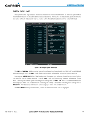 Page 61190-00709-04  Rev. AGarmin G1000 Pilot’s Guide for the Socata TBM 850 47
SYSTEM OVERVIEW
SYSTEM STATUS PAGE
The System Status Page displays the status and software version numbers for all detected system LRUs.  
Pertinent information on all system databases is also displayed.  Active\
 LRUs are indicated by green check marks 
and failed LRUs are indicated by red ‘X’s.  Failed LRUs should be noted and a service center informed.
Figure 1-34  Example System Status Page
The LRU and ARFRM, Softkeys on the...