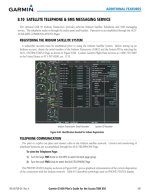 Page 605Garmin G1000 Pilot’s Guide for the Socata TBM 850190-00709-04  Rev. A591
ADDITIONAL FEATURES
8.10 SATELLITE TELEPHONE & SMS MESSAGING SERVICE
The	optional	 GSR	56	Iridium	 Transceiver	 provides	airborne	Iridium	Satellite	Telephone and SMS	messaging 	
service.		The	telephone	 audio	is	through	 the	audio	 panel	and	headset.		 Operation	 is	accomplished	 through	the	AUX-
AUXILIARY	COMMUNICATIONS	Pages.
REGISTERING THE IRIDIUM SATELLITE SYSTEM
A	subscriber	 account	must	be	established	 prior	to	using	 the...