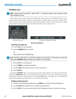 Page 608Garmin G1000 Pilot’s Guide for the Socata TBM 850190-00709-04  Rev. A594
ADDITIONAL FEATURES
INCOMING CALLS
 NOTE:  Outside callers should dial 00 + 8816 or 8817 + aircraft phone number wh\
en calling the aircraft 
Iridium Telephone  System.
When	 a	phone	 call	is	received	 while	viewing	 MFD	pages	 other	than	the	AUX-TELEPHONE	 Page,	a	pop-
up	 alert	 similar	 to	Figure	 8-89	is	displayed,	 accompanied	 by	a	ringtone	 heard	on	the	 selected	 cockpit	audio.		
The	pop-up	 alert	may	be	inhibited	 at	times,...