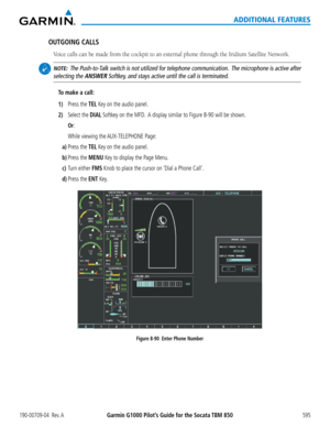 Page 609Garmin G1000 Pilot’s Guide for the Socata TBM 850190-00709-04  Rev. A595
ADDITIONAL FEATURES
OUTGOING CALLS
Voice	calls	can	be	made	from	the	cockpit	to	an	external	phone	through	the	Iridium	Satellite	Network.
 NOTE:  The Push-to-Talk switch is not utilized for telephone communication.  The microphone is active after 
selecting the ANSWER Softkey, and stays active until the call is terminated.
To make a call:
1) Press the TEL Key on the audio panel.
2) Select the DIAL Softkey on the MFD.  A display...