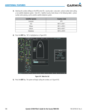 Page 610Garmin G1000 Pilot’s Guide for the Socata TBM 850190-00709-04  Rev. A596
ADDITIONAL FEATURES
3) Selecting the number softkeys on the MFD, enter 00 + country code + area code + phone number when calling 
a non-satellite telephone system.  Enter 00 + Satellite Country Code (shown in the following table) + p\
hone 
number when placing a call to another satellite telephone system.
Satellite SystemCountry Code
Inmarsat870
ICO8810 or 8811
Ellipso8812 or 8813
Iridium8816 or 8817
Globalstar8818 or 8819
4) Press...