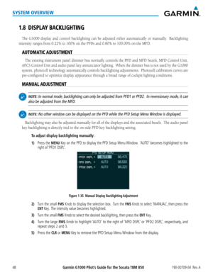 Page 62Garmin G1000 Pilot’s Guide for the Socata TBM 850190-00709-04  Rev. A48
SYSTEM OVERVIEW
1.8 DISPLAY BACKLIGHTING
The G1000 display and control backlighting can be adjusted either automatically or manually.  Backlighting 
intensity ranges from 0.22% to 100% on the PFDs and 0.80% to 100.00% on the MFD.
AUTOMATIC ADJUSTMENT
The existing instrument panel dimmer bus normally controls the PFD and MFD bezels, MFD Control Unit, 
AFCS Control Unit and audio panel key annunciator lighting.  When the dimmer bus i\...