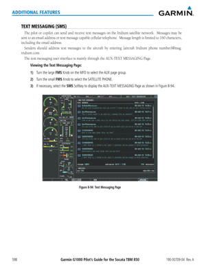 Page 612Garmin G1000 Pilot’s Guide for the Socata TBM 850190-00709-04  Rev. A598
ADDITIONAL FEATURES
TEXT MESSAGING (SMS)
The pilot or copilot can send and receive text messages on the Iridium	satellite	network.		 Messages	may	be	
sent	to	an	 email	 address	 or	text	 message	 capable	cellular	telephone.		 Message	length	is	limited	 to	160	 characters,	
including	the	email	address.
Senders	 should	address	 text	messages	 to	the	 aircraft	 by	entering	 [aircraft	Iridium	phone	number]@msg.
iridium.com.
The text...