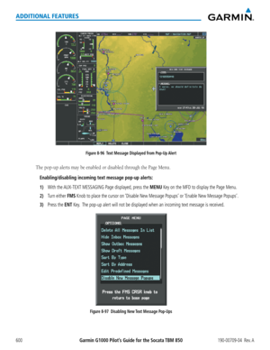 Page 614Garmin G1000 Pilot’s Guide for the Socata TBM 850190-00709-04  Rev. A600
ADDITIONAL FEATURES
Figure 8-96  Text Message Displayed from Pop-Up Alert
The	pop-up	alerts	may	be	enabled	or	disabled	through	the	Page	Menu.
Enabling/disabling incoming text message pop-up alerts:
1) With the AUX-TEXT MESSAGING Page displayed, press the MENU Key on the MFD to display the Page Menu.
2) Turn either FMS Knob to place the cursor on ‘Disable New Message Popups’ or ‘Enable New Message Popups’.
3) Press the ENT Key.  The...