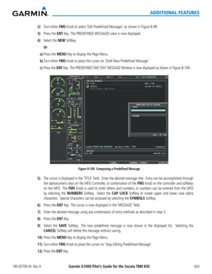 Page 617Garmin G1000 Pilot’s Guide for the Socata TBM 850190-00709-04  Rev. A603
ADDITIONAL FEATURES
2) Turn either FMS Knob to select ‘Edit Predefined Messages’ as shown in Figure 8-99.
3) Press the ENT Key.  The PREDEFINED MESSAGES view is now displayed.
4) Select the NEW Softkey.
 Or:
a) Press the MENU Key to display the Page Menu.
b) Turn either FMS Knob to place the cursor on ‘Draft New Predefined Message’.
c) Press the ENT Key.  The PREDEFINED SMS TEXT  MESSAGE Window is now displayed as shown in Figure...