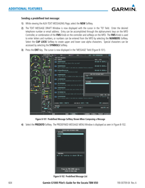 Page 618Garmin G1000 Pilot’s Guide for the Socata TBM 850190-00709-04  Rev. A604
ADDITIONAL FEATURES
Sending a predefined text message:
1) While viewing the AUX-TEXT MESSAGING Page, select the NEW Softkey.
2) The TEXT MESSAGE DRAFT Window is now displayed with the cursor in the ‘TO’ field.  Enter the desired 
telephone number or email address.  Entry can be accomplished through the alphanumeric keys on the MFD 
Controller, or combination of the FMS Knob on the controller and softkeys on the MFD.  The FMS Knob is...