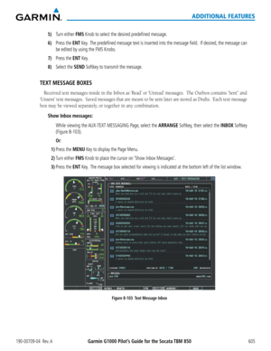 Page 619Garmin G1000 Pilot’s Guide for the Socata TBM 850190-00709-04  Rev. A605
ADDITIONAL FEATURES
5) Turn either FMS Knob to select the desired predefined message.
6) Press the ENT Key.  The predefined message text is inserted into the message field.  If desired, the message can 
be edited by using the FMS Knobs.
7) Press the ENT Key.
8) Select the SEND Softkey to transmit the message.
TEXT MESSAGE BOXES
Received	text	messages	 reside	in	the	 Inbox	 as	‘Read’	 or	‘Unread’	 messages.		 The	Outbox	 contains...