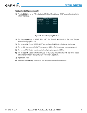 Page 63190-00709-04  Rev. AGarmin G1000 Pilot’s Guide for the Socata TBM 850 49
SYSTEM OVERVIEW
To adjust key backlighting manually:
1) Press the MENU Key on the PFD to display the PFD Setup Menu Window.  ‘AUTO’ becomes highlighted to the 
right of ‘PFD1 DSPL’.
Figure 1-36  Manual Key Lighting Adjustment
2) Turn the large FMS Knob to highlight ‘PFD1 DSPL’.  Turn the small FMS Knob in the direction of the green 
arrowhead to display ‘PFD1 KEY’.
3) Turn the large FMS Knob to highlight ‘AUTO’ and turn the small...