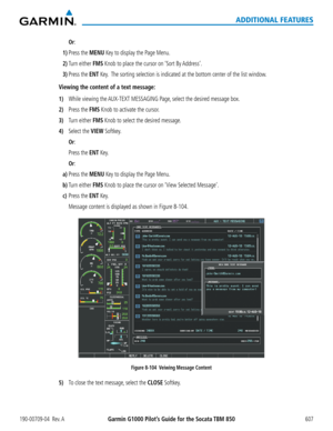 Page 621Garmin G1000 Pilot’s Guide for the Socata TBM 850190-00709-04  Rev. A607
ADDITIONAL FEATURES
 Or:
1) Press the MENU Key to display the Page Menu.
2) Turn either FMS Knob to place the cursor on ‘Sort By Address’.
3) Press the ENT Key.  The sorting selection is indicated at the bottom center of the list windo\
w.
Viewing the content of a text message:
1) While viewing the AUX-TEXT MESSAGING Page, select the desired message box.
2) Press the FMS Knob to activate the cursor.
3) Turn either FMS Knob to select...