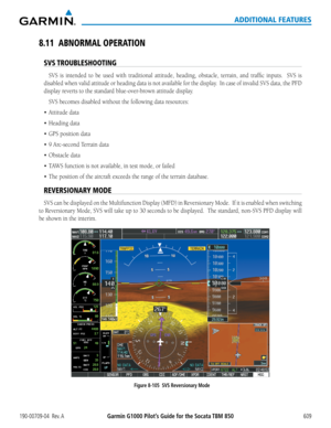 Page 623Garmin G1000 Pilot’s Guide for the Socata TBM 850190-00709-04  Rev. A609
ADDITIONAL FEATURES
8.11 ABNORMAL OPERATION
SVS TROUBLESHOOTING
SVS	is	intended	 to	be	 used	 with	traditional	 attitude,	heading,	 obstacle,	 terrain,	and	traffic	 inputs.	 	 SVS	is	
disabled	 when	valid	attitude	 or	heading	 data	is	not	 available	 for	the	 display.		 In	case	 of	invalid	 SVS	data,	 the	PFD	
display	reverts	to	the	standard	blue-over-brown	attitude	display.
SVS	becomes	disabled	without	the	following	data...