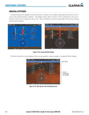 Page 624Garmin G1000 Pilot’s Guide for the Socata TBM 850190-00709-04  Rev. A610
ADDITIONAL FEATURES
UNUSUAL ATTITUDES
Unusual attitudes are displayed with red chevrons overlaid on the display indicating the direction to fly to 
correct	the	unusual	 attitude	condition.	 	 The	display	 shows	either	a	brown	 or	blue	 colored	 bar	at	the	 top	 or	
bottom	 of	the	 screen	 to	represent	 earth	or	sky.		 This	is	intended	 to	prevent	 losing	sight	of	the	 horizon	 during	
extreme	pitch	attitudes.
Figure 8-106  Unusual...