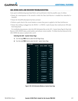 Page 625Garmin G1000 Pilot’s Guide for the Socata TBM 850190-00709-04  Rev. A611
ADDITIONAL FEATURES
GDL 69/69A DATA LINK RECEIVER TROUBLESHOOTING
Some	quick	troubleshooting	steps	listed	below	can	be	performed	to	find	the	possible	cause	of	a	failure.
•	 Ensure	the	owner/operator	 of	the	 aircraft	 in	which	 the	Data	 Link	 Receiver	 is	installed	 has	subscribed	 to	
SiriusXM
•	 Ensure	the	SiriusXM	subscription	has	been	activated
•	 Perform	a	quick	check	of	the	circuit	breakers	to	ensure	that	power	is	applied	to...