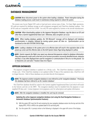 Page 651190-00709-04  Rev. AGarmin G1000 Pilot’s Guide for the Socata TBM 850 637
APPENDIX B
DATABASE MANAGEMENT
 CAUTION: Never disconnect power to the system when loading a database.  Power interuption during the 
database loading process could result in maintenance being required to r\
eboot the system.
The	system	 uses	Secure	 Digital	 (SD)	cards	 to	load	 and	store	 various	 types	of	data.		 For	basic	 flight	 operations,	
SD	cards	 are	required	 for	database	 storage	as	well	 as	Jeppesen	 navigation	and...