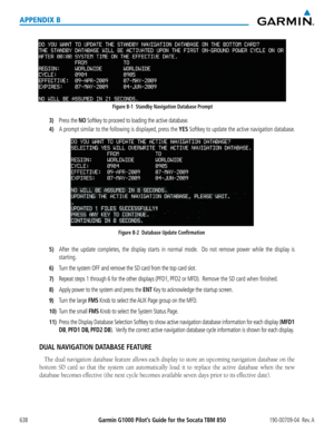 Page 652Garmin G1000 Pilot’s Guide for the Socata TBM 850190-00709-04  Rev. A638
APPENDIX B
Figure B-1  Standby Navigation Database Prompt
3) Press the NO Softkey to proceed to loading the active database.
4) A prompt similar to the following is displayed, press the YES Softkey to update the active navigation database.
Figure B-2  Database Update Confirmation
5) After the update completes, the display starts in normal mode.  Do not remove power while the display is 
starting.
6) Turn the system OFF and remove...