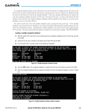 Page 653190-00709-04  Rev. AGarmin G1000 Pilot’s Guide for the Socata TBM 850 639
APPENDIX B
If	a	navigation	 database	loader	card	is	inserted	 into	the	top	 SD	card	 slot	of	a	display,	 and	an	SD	 card	 is	in	 the	
bottom slot, the system will prompt the user (upon on-ground power up) as to whether the database should 
be	 stored	 on	the	 bottom	 SD	card	 as	the	 standby	 database.		 If	the	 user	 responds	 affirmatively,	 the	system	 will	
copy	the	navigation	 database	from	the	top	 SD	card	 to	the	 bottom	 SD...