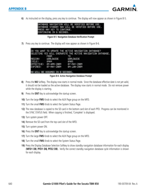 Page 654Garmin G1000 Pilot’s Guide for the Socata TBM 850190-00709-04  Rev. A640
APPENDIX B
6) As instructed on the display, press any key to continue.  The display will now appear as shown in Figure B-5.
Figure B-5  Navigation Database Verification Prompt
7) Press any key to continue.  The display will now appear as shown in Figure B-6.
Figure B-6  Active Navigation Database Prompt
8) Press the NO Softkey.  The display now starts in normal mode.  Since the database effective date is not yet valid, 
it should...