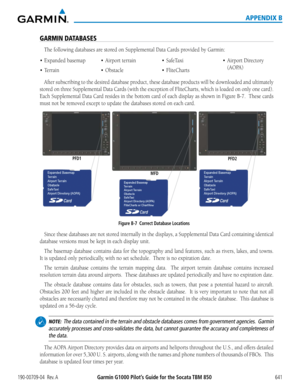 Page 655190-00709-04  Rev. AGarmin G1000 Pilot’s Guide for the Socata TBM 850 641
APPENDIX B
GARMIN DATABASES
The	following	databases	are	stored	on	Supplemental	Data	Cards	provided	by	Garmin:
•	 Expanded
After subscribing to the desired database product, these database products will be downloaded and ultimately 
stored	on	three	 Supplemental	 Data	Cards	 (with	the	exception	 of	FliteCharts,	 which	is	loaded	 on	only	 one	card).		
Each	 Supplemental	 Data	Card	 resides	 in	the	 bottom	 card	of	each	 display	 as...