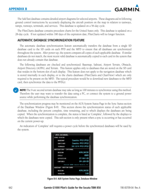 Page 656Garmin G1000 Pilot’s Guide for the Socata TBM 850190-00709-04  Rev. A642
APPENDIX B
The	SafeTaxi	 database	 contains	detailed	airport	diagrams	 for	selected	 airports.		 These	diagrams	 aid	in	following	
ground control instructions by accurately displaying the aircraft position on the map in relation to taxiways, 
ramps,	runways,	terminals,	and	services.		This	database	is	updated	on	a	56-day	cycle.
The	 FliteCharts	 database	contains	procedure	 charts	for	the	 United	 States	only.		This	database	 is...