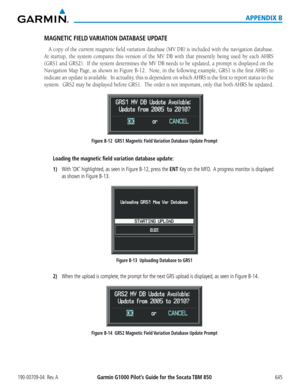 Page 659190-00709-04  Rev. AGarmin G1000 Pilot’s Guide for the Socata TBM 850 645
APPENDIX B
MAGNETIC FIELD VARIATION DATABASE UPDATE
A	copy	 of	the	 current	 magnetic	 field	variation	 database	(MV	DB)	is	included	 with	the	navigation	 database.		
At	startup,	 the	system	 compares	 this	version	 of	the	 MV	 DB	with	 that	presently	 being	used	by	each	 AHRS	
(GRS1	 and	GRS2).		 If	the	 system	 determines	 the	MV	 DB	needs	 to	be	 updated,	 a	prompt	 is	displayed	 on	the	
Navigation	 Map	Page,	 as	shown	 in...