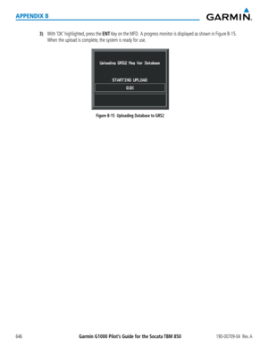 Page 660Garmin G1000 Pilot’s Guide for the Socata TBM 850190-00709-04  Rev. A646
APPENDIX B
3) With ‘OK’ highlighted, press the ENT Key on the MFD.  A progress monitor is displayed as shown in Figure B-15. 
When the upload is complete, the system is ready for use.
Figure B-15  Uploading Database to GRS2  