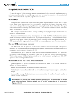 Page 667190-00709-04  Rev. AGarmin G1000 Pilot’s Guide for the Socata TBM 850 653
APPENDIX D
FREQUENTLY ASKED QUESTIONS
If	a	particular	 aspect	of	G1000	 operational	 capability	is	not	 addressed	 by	these	 commonly	 asked	questions	 or	in	
the	 index,	 contact	 Garmin	 (see	the	copyright	 page	or	back	 cover	 for	contact	 information)	 or	a	Garmin-authorized	
dealer.		Garmin	is	dedicated	to	supporting	its	products	and	customers.
What is sB as?
The	 Satellite	 Based	Augmentation	 System	(SBAS)	uses	a	system	 of...
