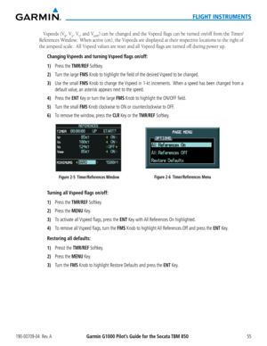 Page 69190-00709-04  Rev. AGarmin G1000 Pilot’s Guide for the Socata TBM 85055
FLIGHT INSTRUMENTS
Vspeeds (VR, VX, VY, and VAPP,)	can	 be	changed	 and	the	Vspeed	 flags	can	be	turned	 on/off	from	the	Timer/
References Window.  When active (on), the Vspeeds are displayed at their respective locations to the right of 
the	airspeed	scale.		All	Vspeed	values	are	reset	and	all	Vspeed	flags	are	turned	off	during	power	up.
Changing Vspeeds and turning Vspeed flags on/off:
1) Press the TMR/REF Softkey.
2) Turn the...