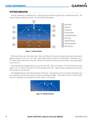 Page 70Garmin G1000 Pilot’s Guide for the Socata TBM 850190-00709-04  Rev. A56
FLIGHT INSTRUMENTS
ATTITUDE INDICATOR
Attitude	information	 is	displayed	 over	a	virtual	 blue	sky	and	 brown	 ground	 with	a	white	 horizon	 line.		The	
Attitude	Indicator	displays	the		pitch,	roll,	and	slip/skid	information.
1Roll Pointer
2Roll Scale
3Horizon Line
4Aircraft Symbol
5Land Representation
6Pitch Scale
7Slip/Skid Indicator
8Sky Representation
9Roll Scale Zero
Figure 2-7  Attitude Indicator
9
1
3
4
2
7
8
6
5
The	 horizon...