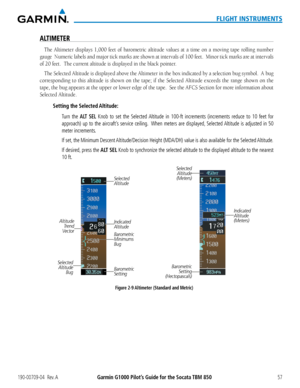 Page 71190-00709-04  Rev. AGarmin G1000 Pilot’s Guide for the Socata TBM 85057
FLIGHT INSTRUMENTS
ALTIMETER
The Altimeter	displays	1,000	feet	of	barometric	 altitude	values	at	a	time	 on	a	moving	 tape	rolling	 number	
gauge		Numeric	 labels	and	major	 tick	marks	 are	shown	 at	intervals	 of	100	 feet.		 Minor	 tick	marks	 are	at	intervals	
of	20	feet.		The	current	altitude	is	displayed	in	the	black	pointer.
The Selected	 Altitude	is	displayed	 above	the	Altimeter	 in	the	 box	 indicated	 by	a	selection	 bug...