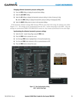 Page 73190-00709-04  Rev. AGarmin G1000 Pilot’s Guide for the Socata TBM 85059
FLIGHT INSTRUMENTS
Changing altimeter barometric pressure setting units:
1) Press the PFD Softkey to display the second-level softkeys.
2) Select the ALT UNIT Softkey.
3) Select the IN Softkey to display the barometric pressure setting in inches of mercury (in \
Hg).
 Or, select the H PA Softkey to display the barometric pressure setting in hectopascals (hPa).
4) Select the BACK Softkey twice to return to the top-level softkeys.
If...