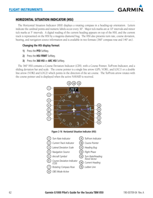 Page 76Garmin G1000 Pilot’s Guide for the Socata TBM 850190-00709-04  Rev. A62
FLIGHT INSTRUMENTS
HORIZONTAL SITUATION INDICATOR (HSI)
The Horizontal	Situation	Indicator	 (HSI)	displays	 a	rotating	 compass	 in	a	heading-up	 orientation.	 	 Letters	
indicate	the	cardinal	 points	and	numeric	 labels	occur	every	30˚.		Major	 tick	marks	 are	at	10˚	 intervals	 and	minor	
tick	 marks	 at	5˚	 intervals.		 A	digital	 reading	 of	the	 current	 heading	 appears	on	top	 of	the	 HSI,	 and	the	current	
track	 is...