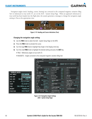Page 78Garmin G1000 Pilot’s Guide for the Socata TBM 850190-00709-04  Rev. A64
FLIGHT INSTRUMENTS
Navigation	angles	(track,	 heading,	 course,	bearing)	 are	corrected	 to	the	 computed	 magnetic	variation	(Mag	
Var)	or	referenced	 to	true	 north	 (T),	set	on	the	 AUX	 -	System	 Setup	Page.	 	 When	 an	approach	 referenced	 to	
true north has been loaded into the flight plan, the system generates \
a message to change the navigation angle 
setting to True at the appropriate time.
Figure 2-19  Heading and Course...