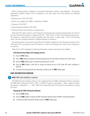Page 80Garmin G1000 Pilot’s Guide for the Socata TBM 850190-00709-04  Rev. A66
FLIGHT INSTRUMENTS
When a bearing pointer is displayed, its associated information window is also displaye\
d.  The Bearing 
Information	windows	(Figure	2-22)	are	displayed	 to	the	 lower	 sides	of	the	 HSI	 and	give	 the	following	
information:
•	 Bearing	source	(NAV,	GPS,	ADF)
•	 Pointer	icon	(single	line	for	BRG1,	double	line	for	BRG2)
•	 Frequency	(NAV,	ADF)
•	 Station/waypoint	identifier	(NAV,	GPS)
•	 GPS-derived	great	circle...