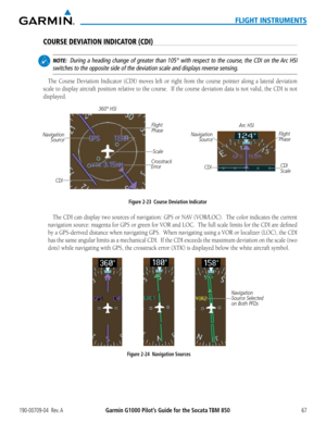 Page 81190-00709-04  Rev. AGarmin G1000 Pilot’s Guide for the Socata TBM 85067
FLIGHT INSTRUMENTS
COURSE DEVIATION INDICATOR (CDI)
 NOTE:  During a heading change of greater than 105° with respect to the cour\
se, the CDI on the Arc HSI 
switches to the opposite side of the deviation scale and displays revers\
e sensing.
The Course Deviation Indicator (CDI) moves left or right from the course pointer along a lateral deviation 
scale to display aircraft position relative to the course.  If the course deviation...