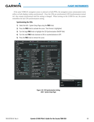 Page 83190-00709-04  Rev. AGarmin G1000 Pilot’s Guide for the Socata TBM 85069
FLIGHT INSTRUMENTS
If	the	 same	 VOR/LOC	 navigation	 source	is	selected	 on	both	 PFDs,	 the	navigation	 source	annunciation	 turns	
yellow	on	both	 displays	 (unless	synchronized).		 Once	the	CDIs	 are	synchronized	 (CDI	Synchronization	 turned	
on), they remain synchronized until the setting is changed.  When turning on the G1000 for use, the system 
remembers the last CDI synchronization setting.
Synchronizing the CDIs:
1) Select...