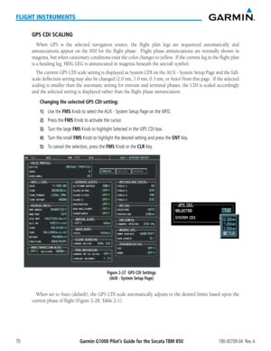 Page 84Garmin G1000 Pilot’s Guide for the Socata TBM 850190-00709-04  Rev. A70
FLIGHT INSTRUMENTS
GPS CDI SCALING
When	GPS	is	the	 selected	 navigation	 source,	the	flight	 plan	legs	are	sequenced	 automatically	 and	
annunciations	 appear	on	the	 HSI	 for	the	 flight	 phase.	 	 Flight	phase	annunciations	 are	normally	 shown	in	
magenta, but when cautionary conditions exist the color changes to yellow.  If the current leg in the flight plan 
is	a	heading	leg,	HDG	LEG	is	annunciated	in	magenta	beneath	the...