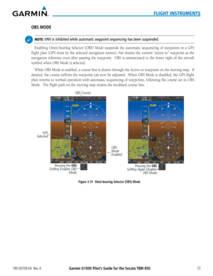 Page 87190-00709-04  Rev. AGarmin G1000 Pilot’s Guide for the Socata TBM 85073
FLIGHT INSTRUMENTS
OBS MODE
 NOTE: VNV is inhibited while automatic waypoint sequencing has been suspended.
Enabling	Omni-bearing	 Selector	(OBS)	Mode	suspends	 the	automatic	 sequencing	 of	waypoints	 in	a	GPS	
flight	 plan	(GPS	 must	be	the	 selected	 navigation	 source),	but	retains	 the	current	 “active-to”	 waypoint	as	the	
navigation	 reference	even	after	passing	 the	waypoint.	 	 OBS	is	annunciated	 to	the	 lower	 right	of	the...