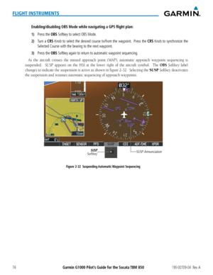 Page 88Garmin G1000 Pilot’s Guide for the Socata TBM 850190-00709-04  Rev. A74
FLIGHT INSTRUMENTS
Enabling/disabling OBS Mode while navigating a GPS flight plan:
1) Press the OBS Softkey to select OBS Mode.
2) Turn a CRS Knob to select the desired course to/from the waypoint.  Press the CRS Knob to synchronize the 
Selected Course with the bearing to the next waypoint.
3) Press the OBS Softkey again to return to automatic waypoint sequencing.
As	the	 aircraft	 crosses	the	missed	 approach	 point	(MAP),...