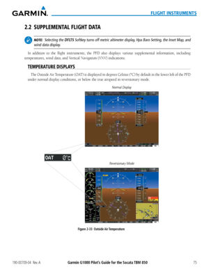 Page 89190-00709-04  Rev. AGarmin G1000 Pilot’s Guide for the Socata TBM 85075
FLIGHT INSTRUMENTS
2.2 SUPPLEMENTAL FLIGHT DATA
 NOTE:  Selecting the DFLTS Softkey turns off metric altimeter display, Hpa Baro Setting, the Inset Map, and 
wind data display.
In addition to the flight instruments, the PFD also displays various s\
upplemental information, including 
temperatures,	wind	data,	and	Vertical	Navigation	(VNV)	indications.
TEMPERATURE DISPLAYS
The	 Outside	 Air	Temperature	 (OAT)	is	displayed	 in	degrees...