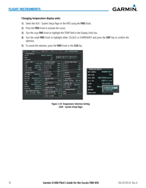 Page 90Garmin G1000 Pilot’s Guide for the Socata TBM 850190-00709-04  Rev. A76
FLIGHT INSTRUMENTS
Changing temperature display units:
1) Select the AUX - System Setup Page on the MFD using the FMS Knob.
2) Press the FMS Knob to activate the cursor.
3) Turn the large FMS Knob to highlight the TEMP field in the Display Units box.
4) Turn the small FMS Knob to highlight either CELSIUS or FAHRENHEIT and press the ENT Key to confirm the 
selection.
5) To cancel the selection, press the FMS Knob or the CLR Key....