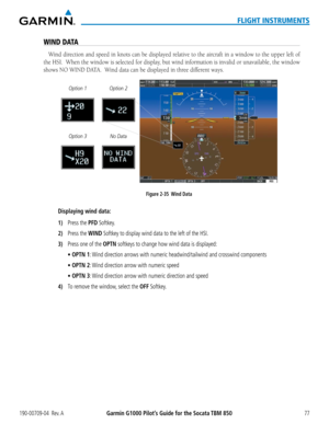 Page 91190-00709-04  Rev. AGarmin G1000 Pilot’s Guide for the Socata TBM 85077
FLIGHT INSTRUMENTS
WIND DATA
Wind	direction	 and	speed	 in	knots	 can	be	displayed	 relative	to	the	 aircraft	 in	a	window	 to	the	 upper	 left	of	
the	HSI.		 When	 the	window	 is	selected	 for	display,	 but	wind	 information	 is	invalid	 or	unavailable,	 the	window	
shows	NO	WIND	DATA.		Wind	data	can	be	displayed	in	three	different	ways.
Figure 2-35  Wind Data
No Data
Option 2
Option 1
Option 3
Displaying wind data:
1) Press the PFD...