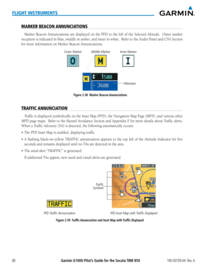 Page 94Garmin G1000 Pilot’s Guide for the Socata TBM 850190-00709-04  Rev. A80
FLIGHT INSTRUMENTS
MARKER BEACON ANNUNCIATIONS
Marker	Beacon	Annunciations	 are	displayed	 on	the	 PFD	 to	the	 left	of	the	 Selected	 Altitude.	 	 Outer	marker	
reception	 is	indicated	 in	blue,	 middle	 in	amber,	 and	inner	 in	white.		 Refer	to	the	 Audio	 Panel	and	CNS	 Section	
for	more	information	on	Marker	Beacon	Annunciations.
Figure 2-38  Marker Beacon Annunciations
Outer Marker
Middle Marker
Inner Marker
Altimeter
TRAFFIC...