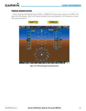 Page 95190-00709-04  Rev. AGarmin G1000 Pilot’s Guide for the Socata TBM 85081
FLIGHT INSTRUMENTS
TERRAIN ANNUNCIATIONS
Terrain	Awareness	 and	Warning	 System	(TAWS)	or	TERRAIN-SVS	 annunciations	appear	on	the	 PFD	 to	the	
upper	 left	of	the	 altimeter.		 Refer	to	the	 Hazard	 Avoidance	 Section	and	Appendix	 A	for	 information	 on	terrain	
alerts and annunciations.
Figure 2-40  Traffic and Example Terrain Annunciations  