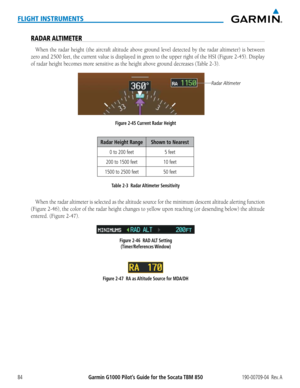 Page 98Garmin G1000 Pilot’s Guide for the Socata TBM 850190-00709-04  Rev. A84
FLIGHT INSTRUMENTS
RADAR ALTIMETER
When the radar height (the aircraft altitude above ground level detected by the radar altimeter) is between 
zero	and	2500	 feet,	the	current	 value	is	displayed	 in	green	 to	the	 upper	 right	of	the	 HSI	 (Figure	 2-45).	Display	
of	radar	height	becomes	more	sensitive	as	the	height	above	ground	decreases	(Table	2-3).
Figure 2-45 Current Radar Height
Radar Altimeter
Radar Height Range Shown to...