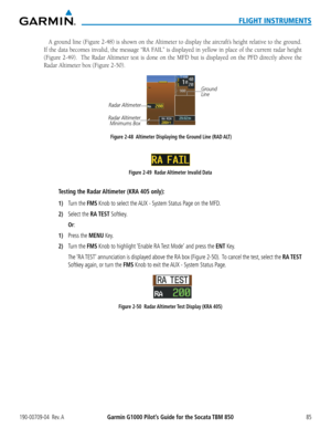 Page 99190-00709-04  Rev. AGarmin G1000 Pilot’s Guide for the Socata TBM 85085
FLIGHT INSTRUMENTS
A	ground	 line	(Figure	 2-48)	is	shown	 on	the	 Altimeter	 to	display	 the	aircraft’s	 height	relative	 to	the	 ground.		
If	the	 data	 becomes	 invalid,	the	message	 “RA	FAIL”	 is	displayed	 in	yellow	 in	place	 of	the	 current	 radar	height	
(Figure	 2-49).	 	The	Radar	 Altimeter	 test	is	done	 on	the	 MFD	 but	is	displayed	 on	the	 PFD	 directly	 above	the	
Radar	Altimeter	box	(Figure	2-50).
Figure 2-48...