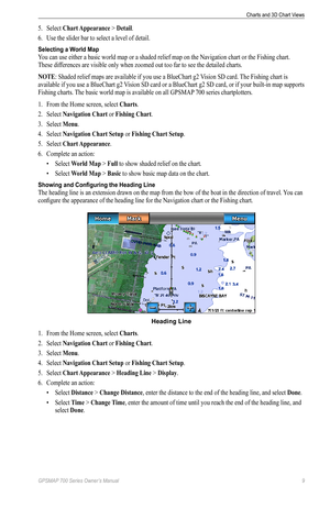 Page 13GPSMAP 700 Series Owner’s Manual 9
Charts and 3D Chart Views 
5. Select  Chart Appearance > Detail.
6.  Use the slider bar to select a level of detail.
Selecting a World Map
You can use either a basic world map or a  shaded relief map on the Navigation chart or the Fishing chart. 
These differences are visible only when zoomed out too far to see the detailed charts.
NoTe: Shaded relief maps are available if you use a BlueChart g2  Vision SD card. The Fishing chart is 
available if you use a BlueChart g2...