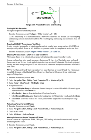Page 1814 GPSMAP 700 Series Owner’s Manual
Charts and 3D Chart Views
➎
➐
➏
Target with Projected Course and Heading
Turning Off AIS Reception
AIS signal reception is turned on by default.
From the Home screen, select  Configure > other Vessels > AIS > off.
All AIS functionality on all charts and on all 3D chart views is disabled. This includes AIS vessel targeting 
and tracking, collision alarms that result from AIS vessel targeting and tracking, and information about AIS 
vessels.
Enabling AIS-SART...