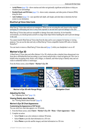 Page 21GPSMAP 700 Series Owner’s Manual 17
Charts and 3D Chart Views 
• Aerial Photos (page 20)—shows marinas and other navigationally significant aerial photos to help you 
visualize your surroundings.
•  Detailed Roads and PoI data (page 21)—shows roads, restaurants, and other points of interest (POIs) 
along the shore.
•  Auto Guidance (page 21)—uses specified safe depth, safe height, and chart data to determine the best 
course to your destination.
BlueChart g2 Vision Data Cards
NOTICE
BlueChart g2 Vision...