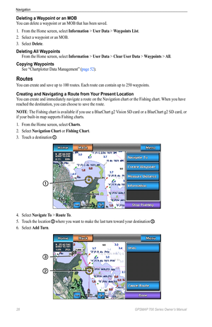 Page 3228 GPSMAP 700 Series Owner’s Manual
Navigation
Deleting a Waypoint or an MOB
You can delete a waypoint or an MOB that has been saved.
1. From the Home screen, select  Information > User Data > Waypoints List.
2.  Select a waypoint or an MOB.
3.  Select  Delete.
Deleting All Waypoints
From the Home screen, select  Information > User Data > Clear User Data > Waypoints > All.
Copying Waypoints
See “Chartplotter Data Management” ( page 52).
Routes
You can create and save up to 100 routes. Each route can...